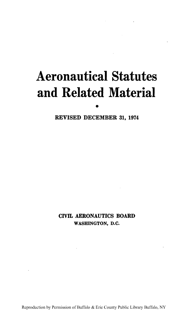 handle is hein.usfed/aerostr0003 and id is 1 raw text is: Aeronautical Statutes
and Related Material
R
REVISED DECEMBER 31, 1974

CIVIL AERONAUTICS BOARD
WASHINGTON, D.C.

Reproduction by Permission of Buffalo & Erie County Public Library Buffalo, NY


