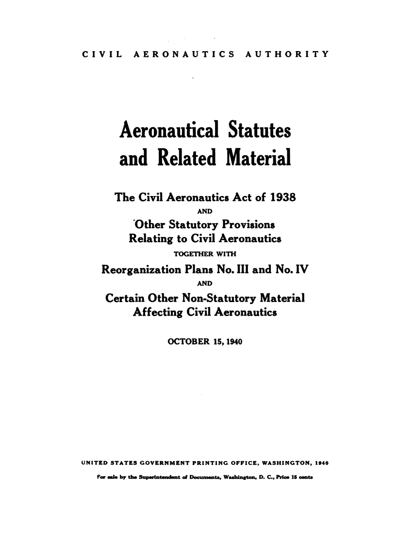 handle is hein.usfed/aerostr0004 and id is 1 raw text is: 


CIVIL AERONAUTICS AUTHORITY


       Aeronautical Statutes

       and   Related Material


       The Civil Aeronautics Act of 1938
                    AND
         'Other Statutory Provisions
         Relating to Civil Aeronautics
                TOGETHER WITH
    Reorganization Plans No. III and No. IV
                    AND
    Certain Other Non-Statutory Material
         Affecting Civil Aeronautics

               OCTOBER 15, 1940








UNITED STATES GOVERNMENT PRINTING OFFICE, WASHINGTON, 1940
   Fr sale by the Supeintmdmet of Documents, Washigton, D. C., Price 15 cents


