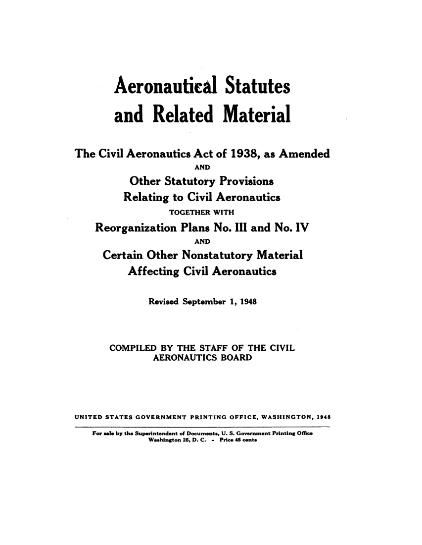 handle is hein.usfed/aerostr0005 and id is 1 raw text is: 







       Aeronautical Statutes


       and Related Material


The Civil Aeronautics Act of 1938, as Amended
                      AND
          Other  Statutory Provisions
          Relating to Civil Aeronautics
                  TOGETHER WITH
    Reorganization  Plans No. III and No. IV
                      AND
     Certain Other  Nonstatutory  Material
          Affecting Civil Aeronautics


              Revised September 1, 1948




       COMPILED BY THE STAFF OF THE CIVIL
               AERONAUTICS BOARD





UNITED STATES GOVERNMENT PRINTING OFFICE, WASHINGTON, 1948
   For sale by the Superintendent of Documents, U. S. Government Printing Office
              Washington 25, D. C. - Price 45 cents


