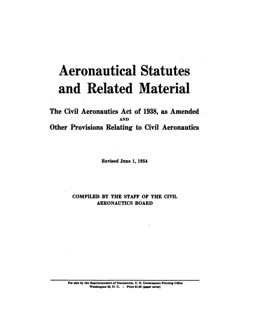 handle is hein.usfed/aerostr0006 and id is 1 raw text is: 











   Aeronautical Statutes


   and Related Material


The  Civil Aeronautics Act of 1938, as Amended
                      AND
Other  Provisions Relating to Civil Aeronautics





                Revised June 1, 1954





       COMPILED BY THE STAFF OF THE CIVIL
               AERONAUTICS BOARD


For sale by the Superintendent of Documents, U. S. Government Printing Office
       Washington 25, D. C. - Price $1.00 (paper cover)


