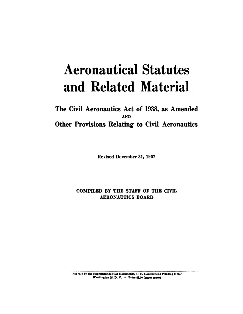 handle is hein.usfed/aerostr0007 and id is 1 raw text is: 











   Aeronautical Statutes


   and Related Material


The  Civil Aeronautics Act of 1938, as Amended
                      AND
Other Provisions Relating to Civil Aeronautics





              Revised December 31, 1957





       COMPILED BY THE STAFF OF THE CIVIL
               AERONAUTICS BOARD


For sale by the Superintendent of Documents. U. S. Government Printing Olir
       Washington 25. D. C. - Price $1.00 (paper cover)



