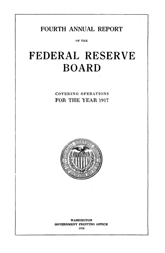 handle is hein.usfed/anlbgovfed0004 and id is 1 raw text is: FOURTH ANNUAL REPORT

OF THE
FEDERAL RESERVE
BOARD
COVERING OPERATIONS
FOR THE YEAR 1917

WASHINGTON
GOVERNMENT PRINTING OFFICE
1918


