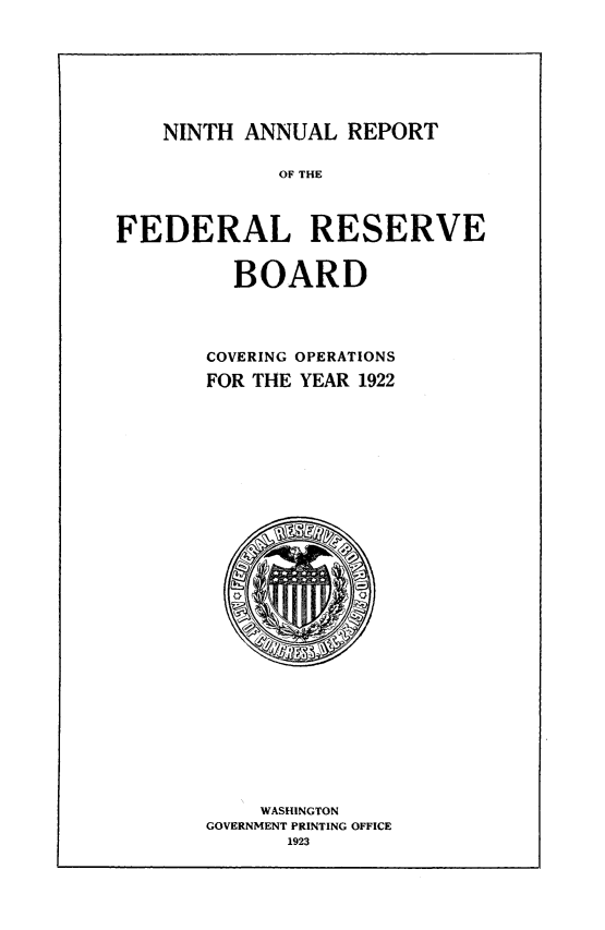 handle is hein.usfed/anlbgovfed0009 and id is 1 raw text is: NINTH ANNUAL REPORT

OF THE

FEDERAL RESERVE

BOARD

COVERING OPERATIONS
FOR THE YEAR 1922

WASHINGTON
GOVERNMENT PRINTING OFFICE
1923


