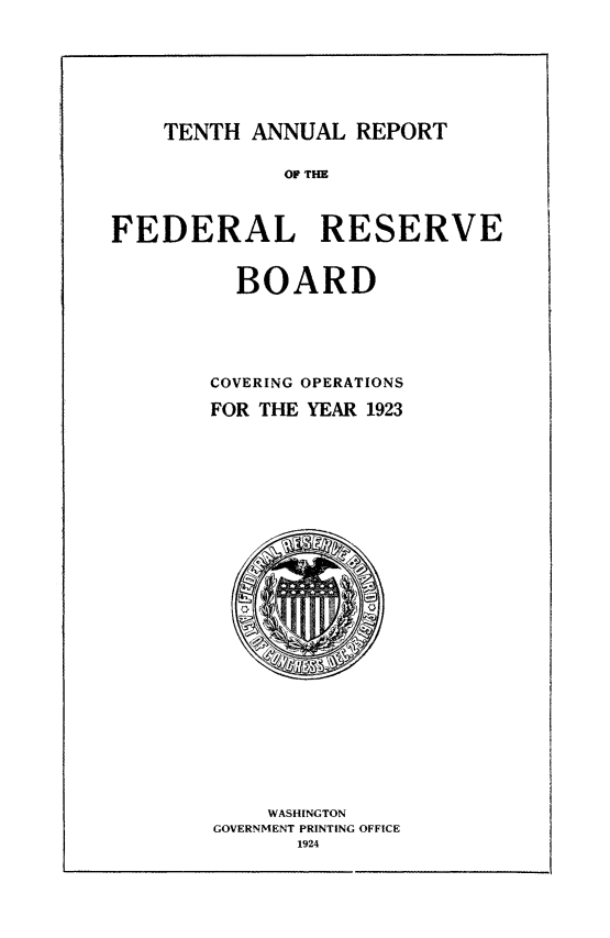 handle is hein.usfed/anlbgovfed0010 and id is 1 raw text is: TENTH ANNUAL REPORT

OF THE

FEDERAL RESERVE

BOARD

COVERING OPERATIONS
FOR THE YEAR 1923

WASHINGTON
GOVERNMENT PRINTING OFFICE
1924


