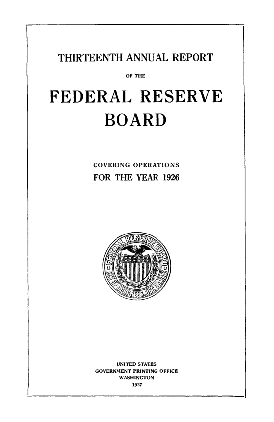 handle is hein.usfed/anlbgovfed0013 and id is 1 raw text is: THIRTEENTH ANNUAL REPORT
OF THE
FEDERAL RESERVE
BOARD
COVERING OPERATIONS
FOR THE YEAR 1926

UNITED STATES
GOVERNMENT PRINTING OFFICE
WASHINGTON
1927



