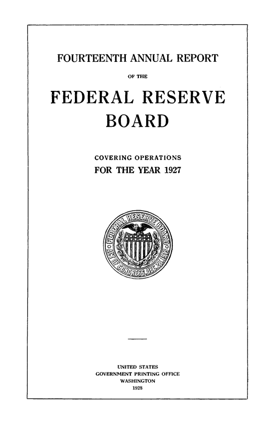 handle is hein.usfed/anlbgovfed0014 and id is 1 raw text is: FOURTEENTH ANNUAL REPORT
OF THE
FEDERAL RESERVE
BOARD
COVERING OPERATIONS
FOR THE YEAR 1927

UNITED STATES
GOVERNMENT PRINTING OFFICE
WASHINGTON
1928


