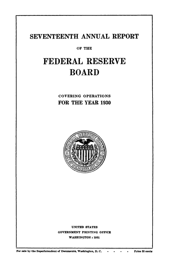 handle is hein.usfed/anlbgovfed0017 and id is 1 raw text is: SEVENTEENTH ANNUAL REPORT

OF THE
FEDERAL RESERVE
BOARD
COVERING OPERATIONS
FOR THE YEAR 1930
UNITED STATES
GOVERNMENT PRINTING OFFICE
WASHINGTON: 1931

For sale by the Superintendent of Documents, Washington, D. C.     -   -    -    Price 35 cents



