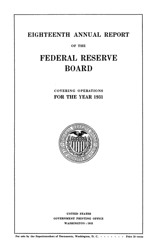 handle is hein.usfed/anlbgovfed0018 and id is 1 raw text is: EIGHTEENTH ANNUAL REPORT
OF THE
FEDERAL RESERVE

BOARD
COVERING OPERATIONS
FOR THE YEAR 1931

UNITED STATES
GOVERNMENT PRINTING OFFICE
WASHINGTON: 1932

For sale by the Superintendent of Documents, Washington, D. C. - - ---- - Price 20 cents


