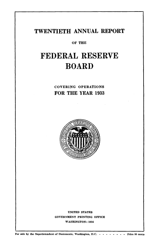 handle is hein.usfed/anlbgovfed0020 and id is 1 raw text is: TWENTIETH ANNUAL REPORT
OF THE
FEDERAL RESERVE

BOARD
COVERING OPERATIONS
FOR THE YEAR 1933

UNITED STATES
GOVERNMENT PRINTING OFFICE
WASHINGTON: 1934
For sale by the Superintendent of Documents, Washington, D.C - -- ------- Price 50 cents



