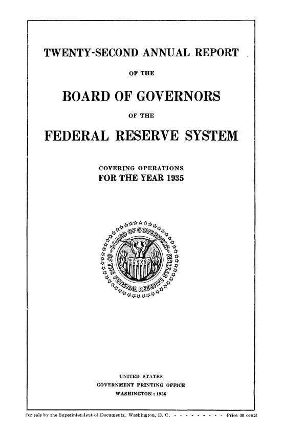 handle is hein.usfed/anlbgovfed0022 and id is 1 raw text is: TWENTY-SECOND ANNUAL REPORT
OF THE
BOARD OF GOVERNORS
OF THE
FEDERAL RESERVE SYSTEM
COVERING OPERATIONS
FOR THE YEAR 1935

UNITED STATES
GOVERNMENT PRINTING OFFICE
WASHINGTON: 1936

For sale by the Superintendent of Documents, Washington, D. C. - .............   Price 30 cents


