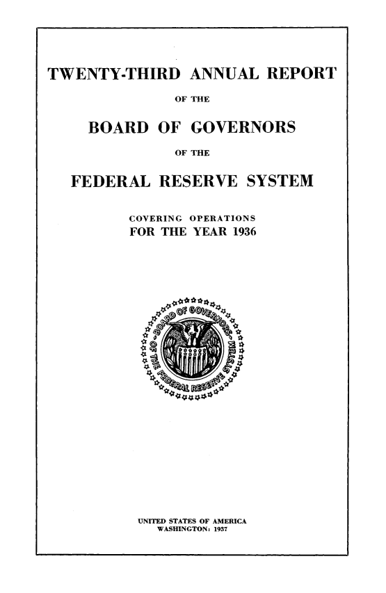 handle is hein.usfed/anlbgovfed0023 and id is 1 raw text is: TWENTY-THIRD ANNUAL REPORT
OF THE
BOARD OF GOVERNORS
OF THE
FEDERAL RESERVE SYSTEM
COVERING OPERATIONS
FOR THE YEAR 1936

UNITED STATES OF AMERICA
WASHINGTON: 1937


