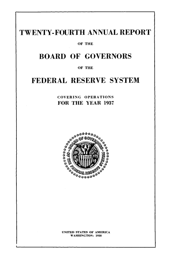 handle is hein.usfed/anlbgovfed0024 and id is 1 raw text is: TWENTY-FOURTH ANNUAL REPORT
OF THE
BOARD OF GOVERNORS
OF THE
FEDERAL RESERVE SYSTEM
COVERING OPERATIONS
FOR THE YEAR 1937

UNITED STATES OF AMERICA
WASHINGTON: 1938



