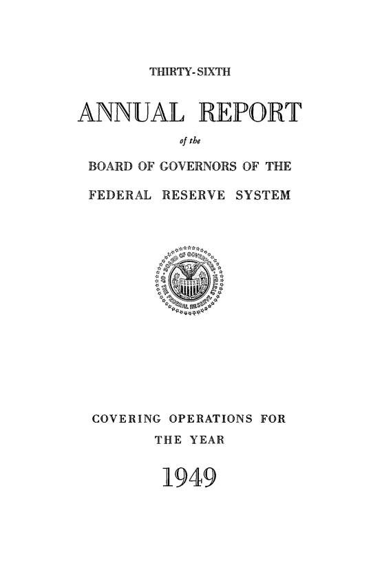 handle is hein.usfed/anlbgovfed0036 and id is 1 raw text is: THIRTY- SIXTH

ANNUAL REPORT
of the
BOARD OF GOVERNORS OF THE
FEDERAL RESERVE SYSTEM

COVERING OPERATIONS FOR
THE YEAR
1949


