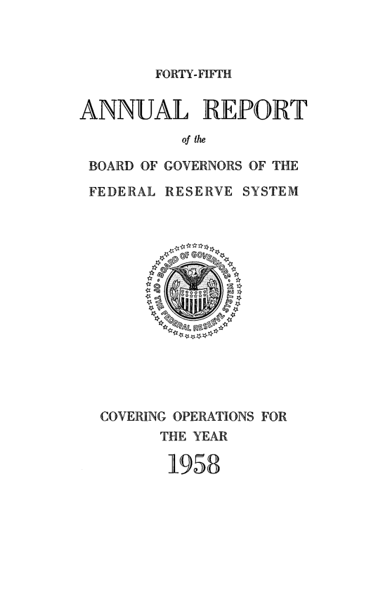 handle is hein.usfed/anlbgovfed0045 and id is 1 raw text is: FORTY-FIFTH

ANNUAL REPORT
of the
BOARD OF GOVERNORS OF THE
FEDERAL RESERVE SYSTEM

COVERING OPERATIONS FOR
THE YEAR
1958


