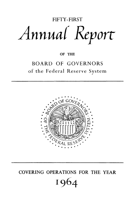handle is hein.usfed/anlbgovfed0051 and id is 1 raw text is: FIFTY-FIRST

AnaF TRport
OF THE

BOARD OF
of the Federal

GOVERNORS
Reserve System

* .   w
C in ,

* .... *

COVERING OPERATIONS FOR THE YEAR
1964


