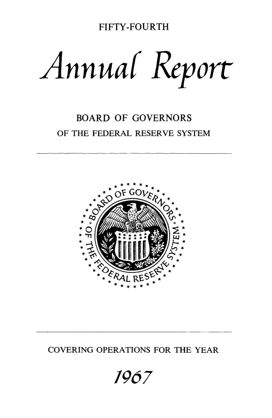 handle is hein.usfed/anlbgovfed0054 and id is 1 raw text is: FIFTY-FOURTH

Annuaf Reort
BOARD OF GOVERNORS
OF THE FEDERAL RESERVE SYSTEM

- c)V GOvA*-

* . 4L Kr -)

COVERING OPERATIONS FOR THE YEAR
1967


