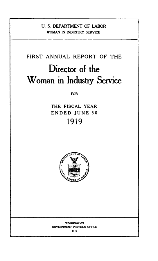handle is hein.usfed/anlrprtdwb0001 and id is 1 raw text is: U. S. DEPARTMENT OF LABOR
WOMAN IN INDUSTRY SERVICE

FIRST ANNUAL REPORT OF THE
Director of the
Woman in Industry Service

FOR

THE FISCAL YEAR
ENDED JUNE 30
1919

WASHINGTON
GOVRINMEN PRINTING OFFICE
1919


