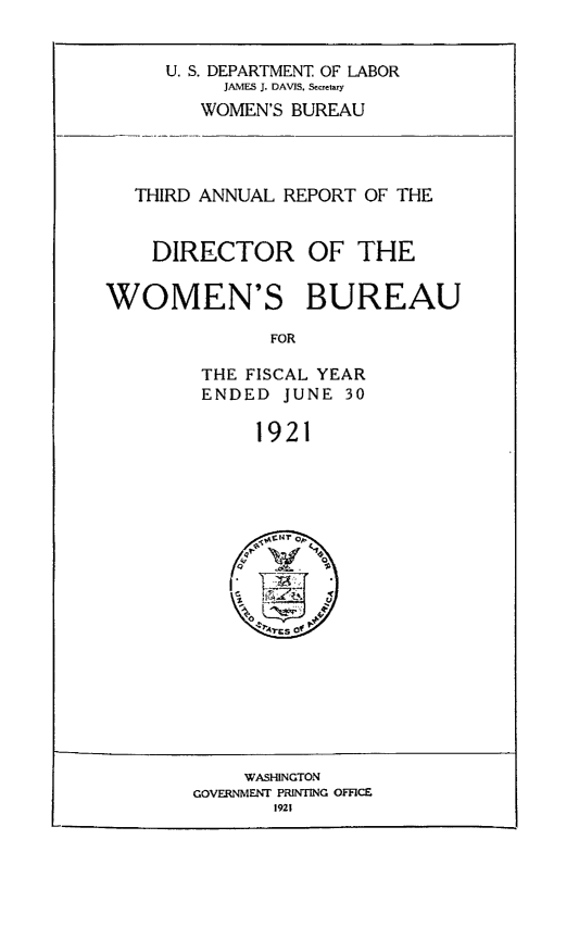 handle is hein.usfed/anlrprtdwb0003 and id is 1 raw text is: U. S. DEPARTMENT OF LABOR
JAMES J. DAVIS, Secretary
WOMEN'S BUREAU

THIRD ANNUAL REPORT OF THE
DIRECTOR OF THE
WOMEN'S BUREAU
FOR
THE FISCAL YEAR
ENDED JUNE 30
1921

WASHINGTON
GOVERNMENT PRINTING OFFICE
1921


