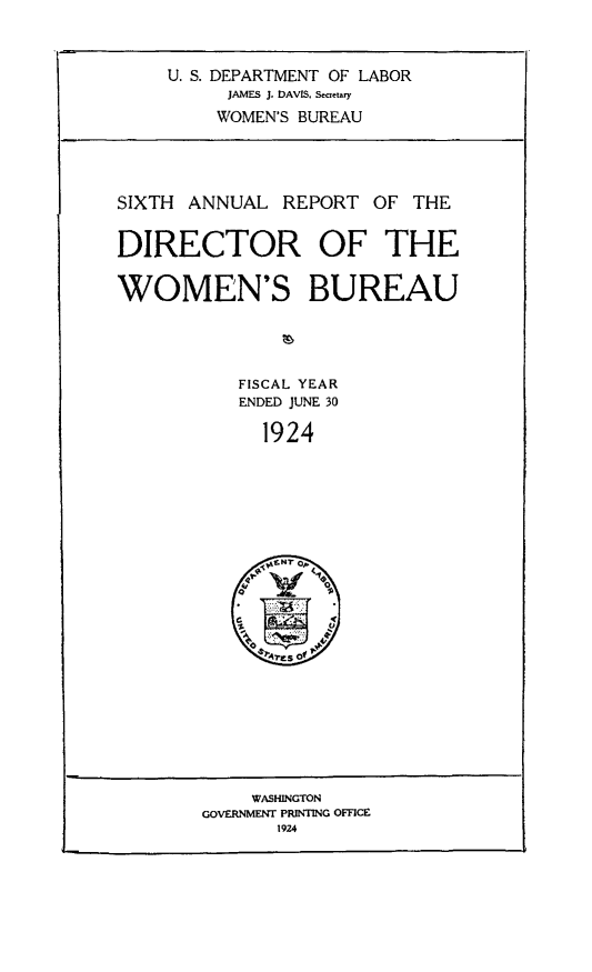 handle is hein.usfed/anlrprtdwb0006 and id is 1 raw text is: U. S. DEPARTMENT OF LABOR
JAMES J. DAVIS, SeCrtary
WOMEN'S BUREAU
SIXTH ANNUAL REPORT OF THE
DIRECTOR OF THE
WOMEN'S BUREAU
FISCAL YEAR
ENDED JUNE 30
1924

WASHINGTON
GOVERNMENT PRINTING OFFICE
1924


