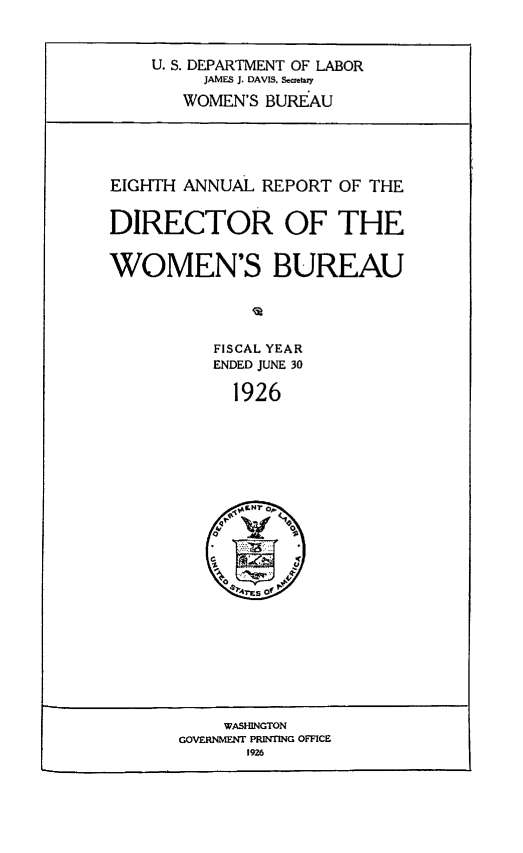 handle is hein.usfed/anlrprtdwb0008 and id is 1 raw text is: U. S. DEPARTMENT OF LABOR
JAMES J. DAVIS, Scftty
WOMEN'S BUREAU

EIGHTH ANNUAL REPORT OF THE
DIRECTOR OF THE
WOMEN'S BUREAU
FISCAL YEAR
ENDED JUNE 30
1926

WASHINGTON
GOVERNMET PRINTING OFFICE
1926


