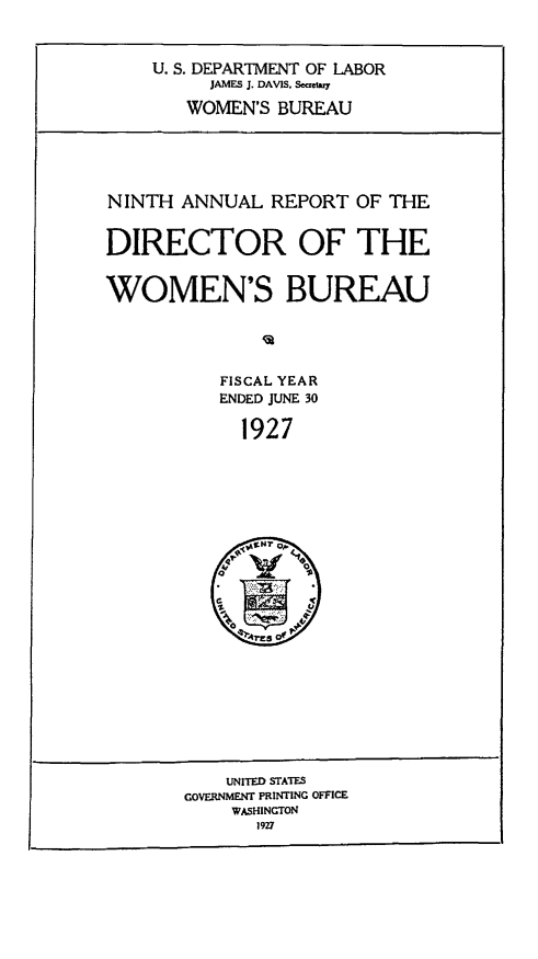 handle is hein.usfed/anlrprtdwb0009 and id is 1 raw text is: U. S. DEPARTMENT OF LABOR
JAMES J. DAVIS. Seael. y
WOMEN'S BUREAU

NINTH ANNUAL REPORT OF THE
DIRECTOR OF THE
WOMEN'S BUREAU
FISCAL YEAR
ENDED JUNE 30
1927

UNITED STATES
GOVERNMENT PRINTING OFFICE
WASHINGTON
1927


