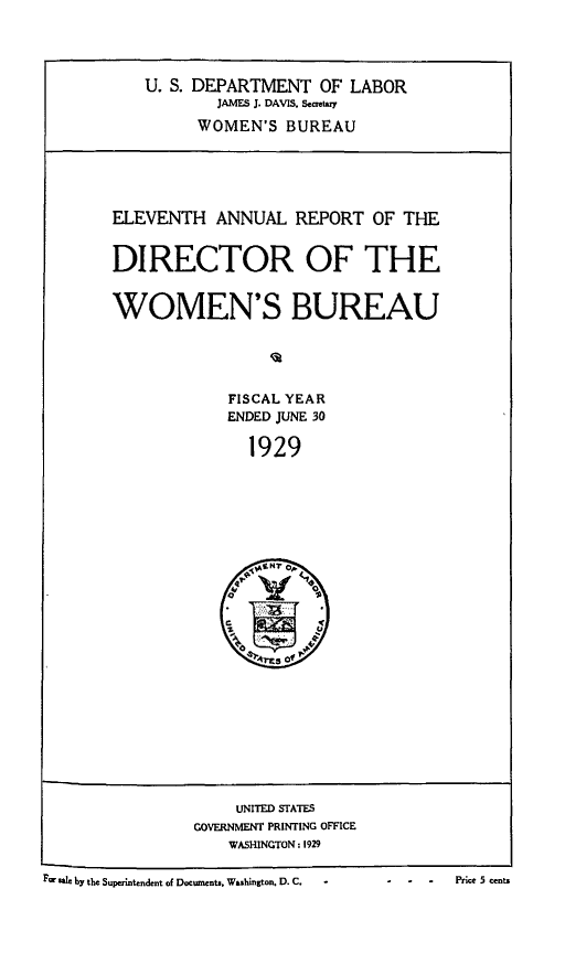 handle is hein.usfed/anlrprtdwb0011 and id is 1 raw text is: U. S. DEPARTMENT OF LABOR
JAMES J. DAVIS. Secretary
WOMEN'S BUREAU

ELEVENTH ANNUAL REPORT OF THE
DIRECTOR OF THE
WOMEN'S BUREAU
FISCAL YEAR
ENDED JUNE 30
1929

UNITED STATES
GOVERNMENT PRINTING OFFICE
WASHINGTON: 1929

F~ sale by the Superintendent of Documents. Washington. D. C.  -            -    -    -     Price 5 Cents

For sale bY the Superintendent of Documents. Washington. D. C.,

-          Price 5 cents


