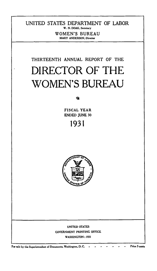 handle is hein.usfed/anlrprtdwb0013 and id is 1 raw text is: UNITED STATES DEPARTMENT OF LABOR
W. N. DOAK. Secretary
WOMEN'S BUREAU
MARY ANDERSON. Director
THIRTEENTH ANNUAL REPORT OF THE
DIRECTOR OF THE
WOMEN'S BUREAU
FISCAL YEAR
ENDED JUNE 30
1931

UNITED STATES
GOVERNMENT PRINTING OFFICE
WASHINGTON: 1931

For sae by the Superintendent of Documents, Washington, D.C. -- -----         --            Price 5 centa


