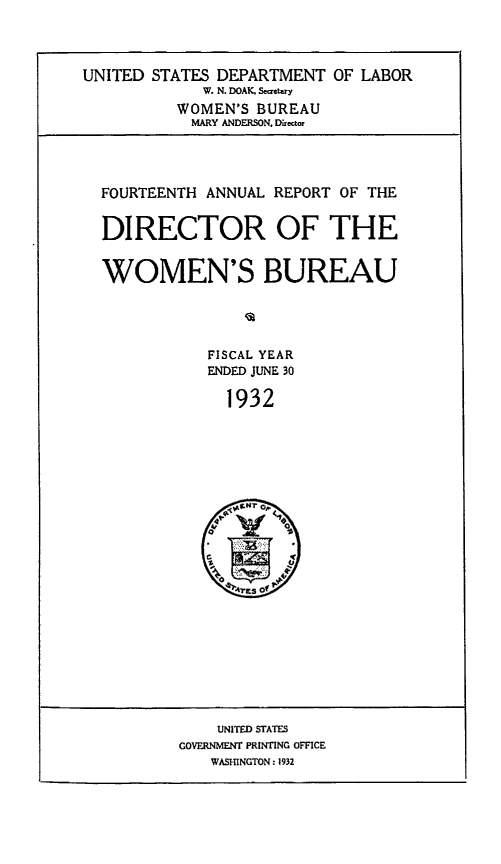 handle is hein.usfed/anlrprtdwb0014 and id is 1 raw text is: UNITED STATES DEPARTMENT OF LABOR
W. N. DOAK, Se etry
WOMEN'S BUREAU
MARY ANDERSON. Dietor

FOURTEENTH ANNUAL REPORT OF THE
DIRECTOR OF THE
WOMEN'S BUREAU
FISCAL YEAR
ENDED JUNE 30
1932

UNITED STATES
GOVERNMENT PRINTING OFFICE
WASHINGTON : 1932


