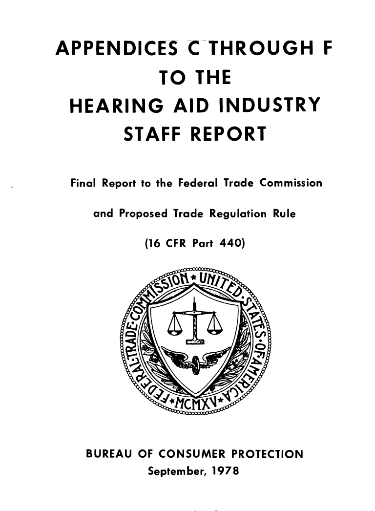 handle is hein.usfed/aphrngaid0001 and id is 1 raw text is: 


APPENDICES


CTHROUGH F


          TO THE

HEARING AID INDUSTRY

      STAFF REPORT


Final Report to the Federal Trade Commission

   and Proposed Trade Regulation Rule


(16 CFR


Part 440)


BUREAU OF CONSUMER PROTECTION


September, 1978


