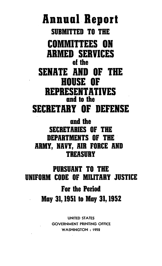 handle is hein.usfed/areparmse0001 and id is 1 raw text is: Annual Report
SUBMITTED TO THE
COMMITTEES ON
ARMED SERVICES
of the
SENATE AND OF THE
HOUSE OF
REPRESENTATIVES
and to the
SECRETARY OF DEFENSE
and the
SECRETARIES OF THE
DEPARTMENTS OF THE
ARMY, NAVY, AIR FORCE AND
TREASURY
PURSUANT TO THE
UNIFORM CODE OF MILITARY JUSTICE
For the Period
May 31,1951 to May 31,1952
UNITED STATES
GOVERNMENT PRINTING OFFICE
WASHINGTON : 1952


