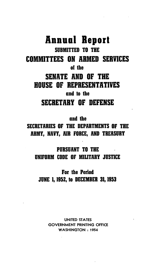 handle is hein.usfed/areparmse0002 and id is 1 raw text is: Annual Report
SUBMITTED TO THE
COMMITTEES ON ARMED SERVICES
of the
SENATE AND OF THE
HOUSE OF REPRESENTATIVES
and to the
SECRETARY OF DEFENSE
and the
SECRETARIES OF THE DEPARTMENTS OF THE
ARMY, NAVY, AIR FORCE, AND TREASURY
PURSUANT TO THE
UNIFORM CODE OF MILITARY JUSTICE
For the Period
JUNE 1, 1952, to DECEMBER 31, 1953
UNITED STATES
GOVERNMENT PRINTING OFFICE
WASHINGTON : 1954


