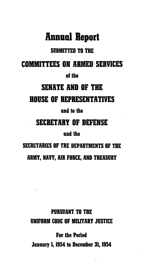handle is hein.usfed/areparmse0003 and id is 1 raw text is: Annual Report
SUBMITTED TO THE
COMMITTEES ON ARMED SERVICES
of the
SENATE AND OF THE
HOUSE OF REPRESENTATIVES
and to the
SECRETARY OF DEFENSE
and the
SECRETARIES OF THE DEPARTMENTS OF THE
ARMY, NAVY, AIR FORCE, AND TREASURY
PURSUANT TO THE
UNIFORM CODE OF MILITARY JUSTICE
For the Period
January 1, 1954 to December 31, 1954


