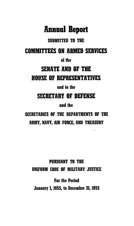 handle is hein.usfed/areparmse0004 and id is 1 raw text is: Annual Report
SUBMITTED TO THE
COMMITTEES ON ARMED SERVICES
of the
SENATE AND OF THE
HOUSE OF REPRESENTATIVES
and to the
SECRETARY OF DEFENSE
and the
SECRETARIES OF THE DEPARTMENTS OF THE
ARMY, NAVY, AIR FORCE, AND TREASURY
PURSUANT TO THE
UNIFORM CODE OF MILITARY JUSTICE
For the Period
January 1, 1955, to December 31, 1955


