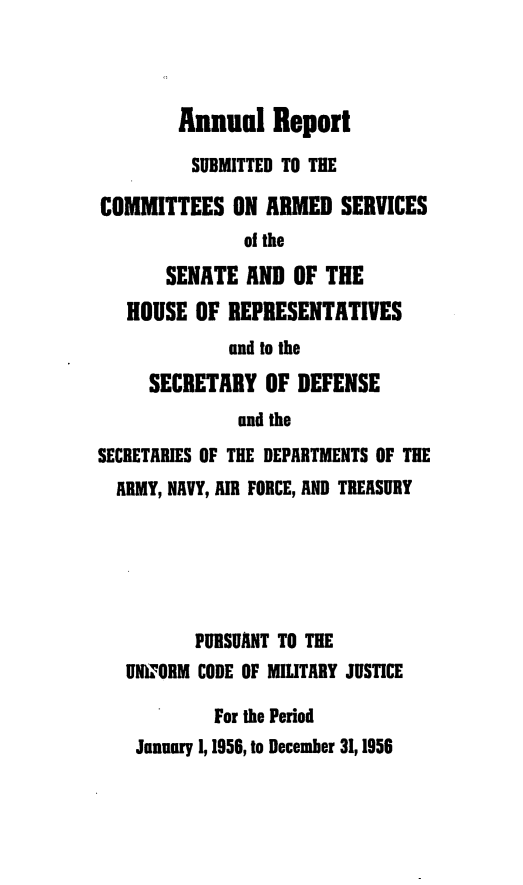 handle is hein.usfed/areparmse0005 and id is 1 raw text is: Annual Report
SUBMITTED TO THE
COMMITTEES ON ARMED SERVICES
of the
SENATE AND OF THE
HOUSE OF REPRESENTATIVES
and to the
SECRETARY OF DEFENSE
and the
SECRETARIES OF THE DEPARTMENTS OF THE
ARMY, NAVY, AIR FORCE, AND TREASURY
PURSUANT TO THE
UW' ORM CODE OF MILITARY JUSTICE
For the Period
January 1, 1956, to December 31,1956


