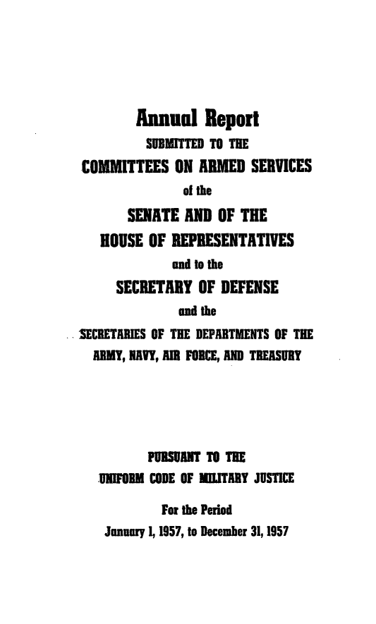 handle is hein.usfed/areparmse0006 and id is 1 raw text is: Annual Report
SUBMITTED TO THE
COMMITTEES ON AIMED SERVICES
of the
SENATE AND OF THE
HOUSE OF REPRESENTATIVES
and to the
SECRETARY OF DEFENSE
andthe
SECRETARIES OF THE DEPARTMENTS OF THE
ARMY, NAVY, AMR FORCE, AND TREASURY
PUBSUANT TO THE
UNIFORM CODE OF MILITARY JUSTICE
For the Period
January 1, 1957, to December 31,1957


