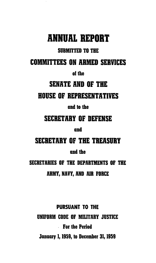 handle is hein.usfed/areparmse0008 and id is 1 raw text is: ANNUAL REPORT
SUBMITTED TO THE
COMMITTEES ON ARMED SERVICES
of the
SENATE AND OF THE
HOUSE OF REPRESENTATIVES
and to the
SECRETARY OF DEFENSE
and
SECRETARY OF THE TREASURY
and the
SECRETARIES OF THE DEPARTMENTS OF THE
ARMY, NAVY, AND AIR FORCE
PURSUANT TO THE
UNIFORM CODE OF MILITARY JUSTICE
For the Period
January 1, 1959, to December 31,1959


