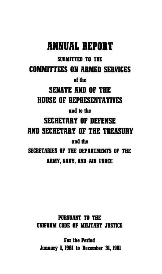 handle is hein.usfed/areparmse0010 and id is 1 raw text is: ANNUAL REPORT
SUBMITTED TO THE
COMMITTEES ON ARMED SERVICES
of the
SENATE AND OF THE
HOUSE OF REPRESENTATIVES
and to the
SECRETARY OF DEFENSE
AND SECRETARY OF THE TREASURY
and the
SECRETARIES OF THE DEPARTMENTS OF THE
ARMY, NAVY, AND AIR FORCE
PURSUANT TO THE
UNIFORM CODE OF MILITARY JUSTICE
For the Period
January 1, 1961 to December 31, 1961


