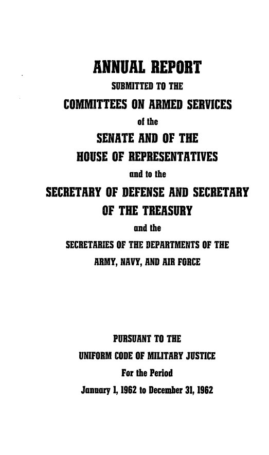 handle is hein.usfed/areparmse0011 and id is 1 raw text is: ANNUAL REPORT
SUBMITTED TO THE
COMMITTEES ON ARMED SERVICES
of the
SENATE AND OF THE
HOUSE OF REPRESENTATIVES
and to the
SECRETARY OF DEFENSE AND SECRETARY
OF THE TREASURY
and the
SECRETARIES OF THE DEPARTMENTS OF THE
ARMY, NAVY, AND AIR FORCE
PURSUANT TO THE
UNIFORM CODE OF MIUTARY JUSTICE
For the Period
January 1, 1962 to December 31, 1962


