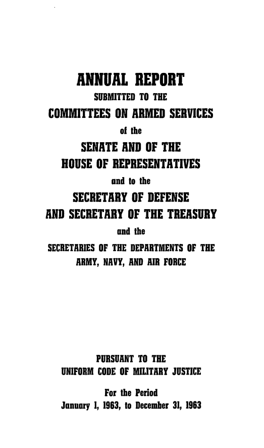 handle is hein.usfed/areparmse0012 and id is 1 raw text is: ANNUAL REPORT
SUBMITTED TO THE
COMMITTEES ON ARMED SERVICES
of the
SENATE AND OF THE
HOUSE OF REPRESENTATIVES
and to the
SECRETARY OF DEFENSE
AND SECRETARY OF THE TREASURY
and the
SECRETARIES OF THE DEPARTMENTS OF THE
ARMY, NAVY, AND AIR FORCE

PURSUANT TO THE
UNIFORM CODE OF MILITARY JUSTICE
For the Period
January 1, 1963, to December 31, 1963


