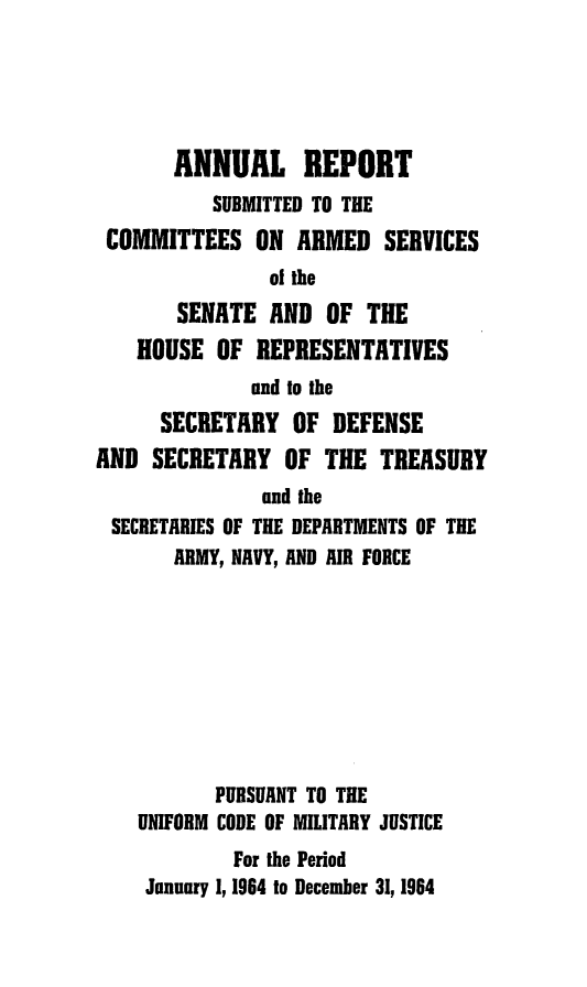 handle is hein.usfed/areparmse0013 and id is 1 raw text is: ANNUAL REPORT
SUBMITTED TO THE
COMMITTEES ON ARMED SERVICES
of the
SENATE AND OF THE
HOUSE OF REPRESENTATIVES
and to the
SECRETARY OF DEFENSE
AND SECRETARY OF THE TREASURY
and the
SECRETARIES OF THE DEPARTMENTS OF THE
ARMY, NAVY, AND AIR FORCE
PURSUANT TO THE
UNIFORM CODE OF MILITARY JUSTICE
For the Period
January 1, 1964 to December 31, 1964


