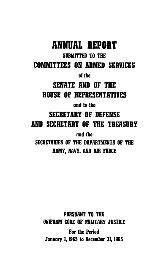 handle is hein.usfed/areparmse0014 and id is 1 raw text is: ANNUAL REPORT
SUBMITTED TO THE
COMMITTEES ON ARMED SERVICES
of the
SENATE AND OF THE
HOUSE OF REPRESENTATIVES
and to the
SECRETARY OF DEFENSE
AND SECRETARY OF THE TREASURY
and the
SECRETARIES OF THE DAPARTMENTS OF THE
ARMY, NAVY, AND AIR FORCE
PURSUANT TO THE
UNIFORM CODE OF MILITARY JUSTICE
For the Period
January 1, 1965 to Decemher 31, 1965


