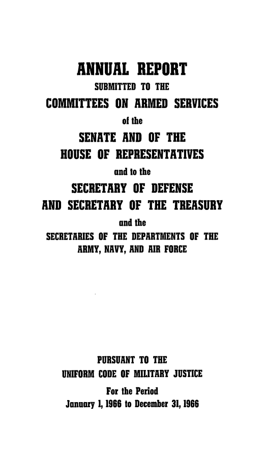handle is hein.usfed/areparmse0015 and id is 1 raw text is: ANNUAL REPORT
SUBMITTED TO THE
COMMITTEES ON ARMED SERVICES
of the
SENATE AND OF THE
HOUSE OF REPRESENTATIVES
and to the
SECRETARY OF DEFENSE
AND SECRETARY OF THE TREASURY
and the
SECRETARIES OF THE DEPARTMENTS OF THE
ARMY, NAVY, AND AIR FORCE
PURSUANT TO THE
UNIFORM CODE OF MILITARY JUSTICE
For the Period
January 1, 1966 to December 31, 1966


