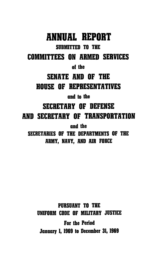 handle is hein.usfed/areparmse0018 and id is 1 raw text is: ANNUAL REPORT
SUBMITTED TO THE
COMMITTEES ON ARMED SERVICES
of the
SENATE AND OF THE
HOUSE OF REPRESENTATIVES
and to the
SECRETARY OF DEFENSE
AND SECRETARY OF TRANSPORTATION
and the
SECRETARIES OF THE DEPARTMENTS OF THE
ARMY, NAVY, AND AIR FORCE
PURSUANT TO THE
UNIFORM CODE OF MILITARY JUSTICE
For the Period
January 1, 1969 to December 31, 1969


