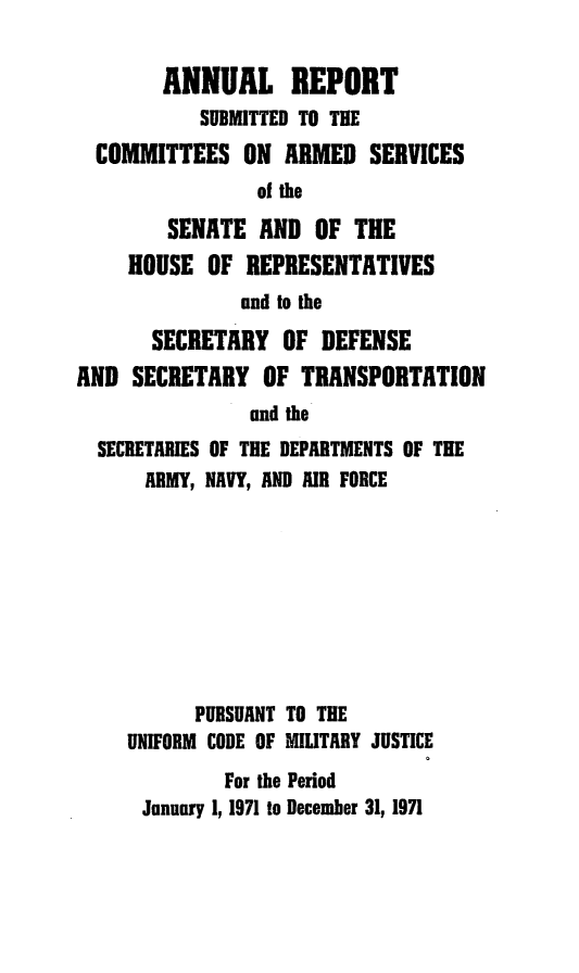 handle is hein.usfed/areparmse0020 and id is 1 raw text is: ANNUAL REPORT
SUBMITTED TO THE
COMMITTEES ON ARMED SERVICES
of the
SENATE AND OF THE
HOUSE OF REPRESENTATIVES
and to the
SECRETARY OF DEFENSE
AND SECRETARY OF TRANSPORTATION
and the
SECRETARIES OF THE DEPARTMENTS OF THE
ARMY, NAVY, AND AIR FORCE
PURSUANT TO THE
UNIFORM CODE OF MILITARY JUSTICE
For the Period
January 1, 1971 to December 31, 1971


