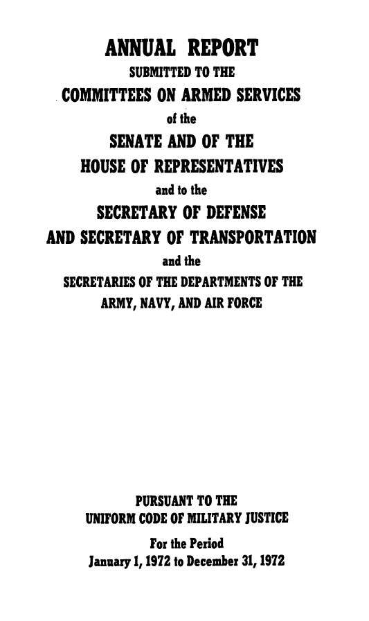 handle is hein.usfed/areparmse0021 and id is 1 raw text is: ANNUAL REPORT
SUBMITTED TO THE
COMMITTEES ON ARMED SERVICES
of the
SENATE AND OF THE
HOUSE OF REPRESENTATIVES
and to the
SECRETARY OF DEFENSE
AND SECRETARY OF TRANSPORTATION
and the
SECRETARIES OF THE DEPARTMENTS OF THE
ARMY, NAVY, AND AIR FORCE
PURSUANT TO THE
UNIFORM CODE OF MILITARY JUSTICE
For the Period
January 1, 1972 to December 31, 1972


