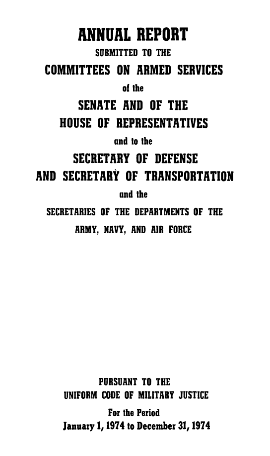 handle is hein.usfed/areparmse0023 and id is 1 raw text is: ANNUAL REPORT
SUBMITTED TO THE
COMMITTEES ON ARMED SERVICES
of the
SENATE AND OF THE
HOUSE OF REPRESENTATIVES
and to the
SECRETARY OF DEFENSE
AND SECRETARY OF TRANSPORTATION
and the
SECRETARIES OF THE DEPARTMENTS OF THE
ARMY, NAVY, AND AIR FORCE
PURSUANT TO THE
UNIFORM CODE OF MILITARY JUSTICE
For the Period
January 1, 1974 to December 31, 1974


