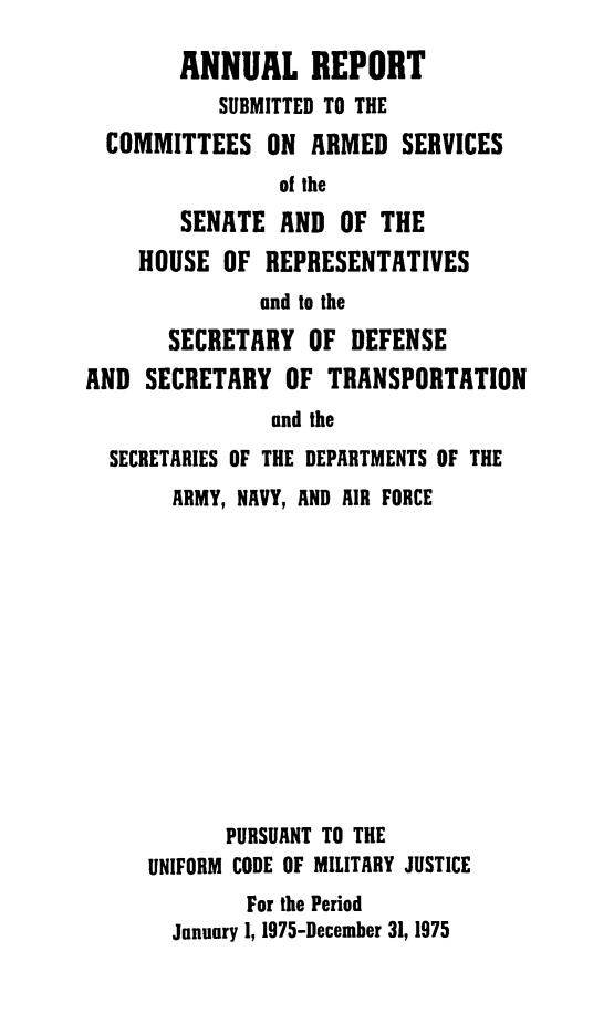 handle is hein.usfed/areparmse0024 and id is 1 raw text is: ANNUAL REPORT
SUBMITTED TO THE
COMMITTEES ON ARMED SERVICES
of the
SENATE AND OF THE
HOUSE OF REPRESENTATIVES
and to the
SECRETARY OF DEFENSE
AND SECRETARY OF TRANSPORTATION
and the
SECRETARIES OF THE DEPARTMENTS OF THE
ARMY, NAVY, AND AIR FORCE
PURSUANT TO THE
UNIFORM CODE OF MILITARY JUSTICE
For the Period
January 1, 1975-December 31, 1975


