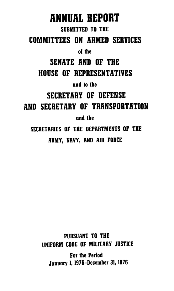 handle is hein.usfed/areparmse0025 and id is 1 raw text is: ANNUAL REPORT
SUBMITTED TO THE
COMMITTEES ON ARMED SERVICES
of the
SENATE AND OF THE
HOUSE OF REPRESENTATIVES
and to the
SECRETARY OF DEFENSE
AND SECRETARY OF TRANSPORTATION
and the
SECRETARIES OF THE DEPARTMENTS OF THE

ARMY, NAVY, AND AIR FORCE
PURSUANT TO THE
UNIFORM CODE OF MILITARY JUSTICE
For the Period
January 1, 1976-December 31, 1976


