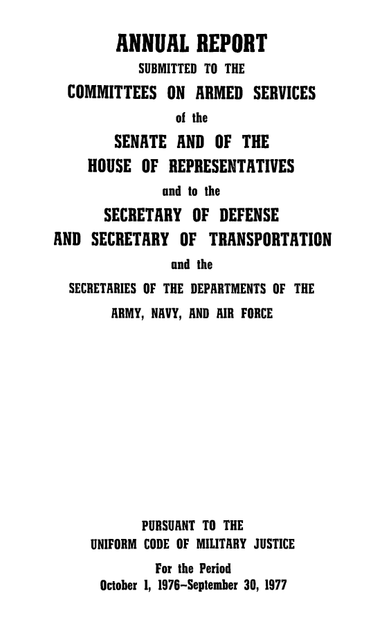 handle is hein.usfed/areparmse0026 and id is 1 raw text is: ANNUAL REPORT
SUBMITTED TO THE
COMMITTEES ON ARMED SERVICES
of the
SENATE AND OF THE
HOUSE OF REPRESENTATIVES
and to the
SECRETARY OF DEFENSE
AND SECRETARY OF TRANSPORTATION
and the
SECRETARIES OF THE DEPARTMENTS OF THE

ARMY, NAVY, AND AIR FORCE
PURSUANT TO THE
UNIFORM CODE OF MILITARY JUSTICE
For the Period
October 1, 1976-September 30, 1977


