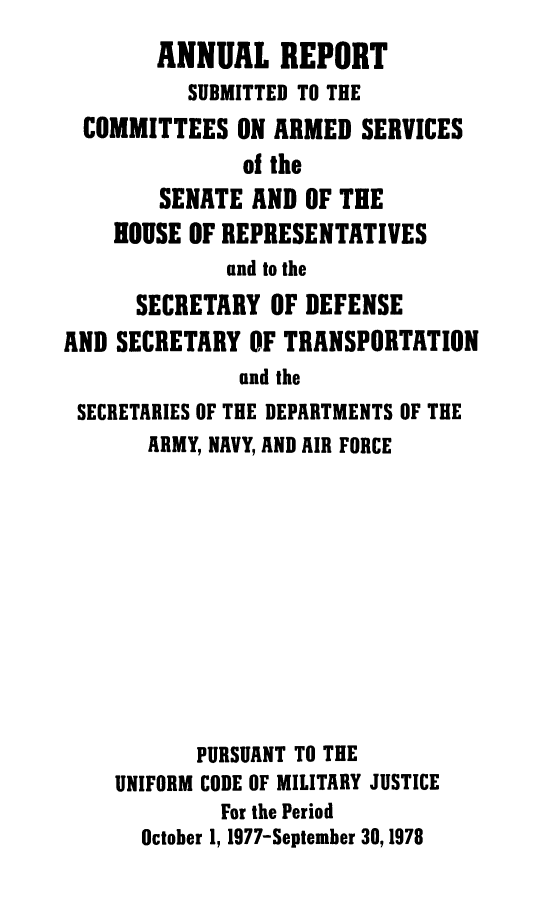 handle is hein.usfed/areparmse0027 and id is 1 raw text is: ANNUAL REPORT
SUBMITTED TO THE
COMMITTEES ON ARMED SERVICES
of the
SENATE AND OF THE
HOUSE OF REPRESENTATIVES
and to the
SECRETARY OF DEFENSE
AND SECRETARY OF TRANSPORTATION
and the
SECRETARIES OF THE DEPARTMENTS OF THE
ARMY, NAVY, AND AIR FORCE
PURSUANT TO THE
UNIFORM CODE OF MILITARY JUSTICE
For the Period
October 1, 1977-September 30,1978


